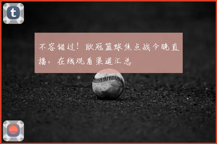 不容错过!欧冠篮球焦点战今晚直播,在线观看渠道汇总