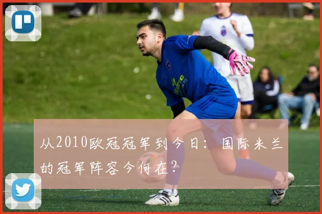 从2010欧冠冠军到今日：国际米兰的冠军阵容今何在？