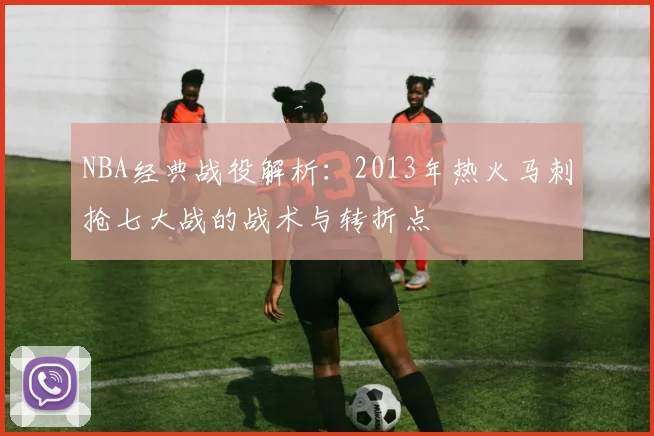 NBA经典战役解析：2013年热火马刺抢七大战的战术与转折点