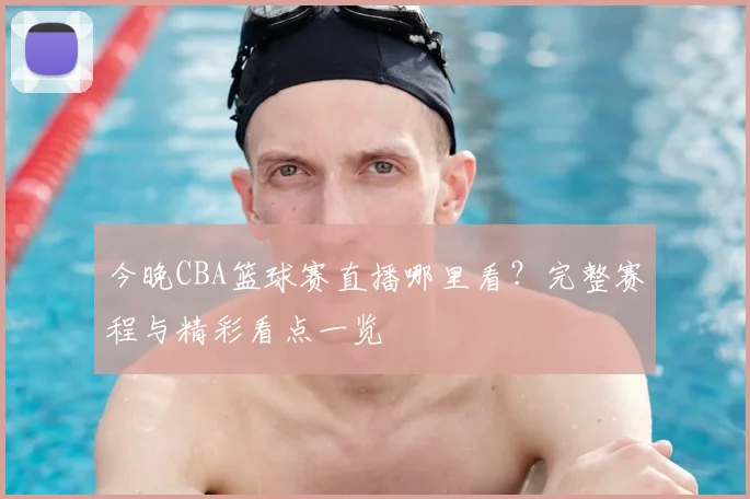 今晚CBA篮球赛直播哪里看？完整赛程与精彩看点一览
