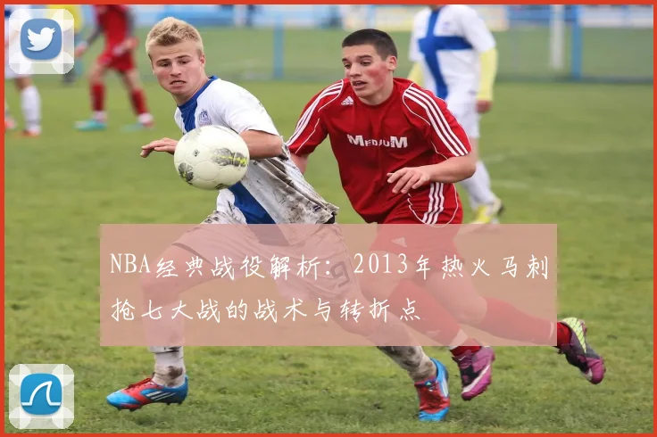NBA经典战役解析：2013年热火马刺抢七大战的战术与转折点