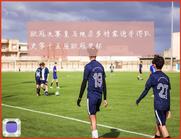 欧冠决赛皇马绝杀多特蒙德夺得队史第十五座欧冠奖杯