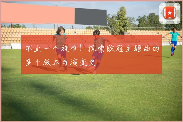 不止一个旋律!探索欧冠主题曲的多个版本与演变史