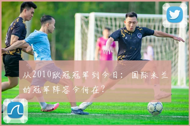 从2010欧冠冠军到今日：国际米兰的冠军阵容今何在？