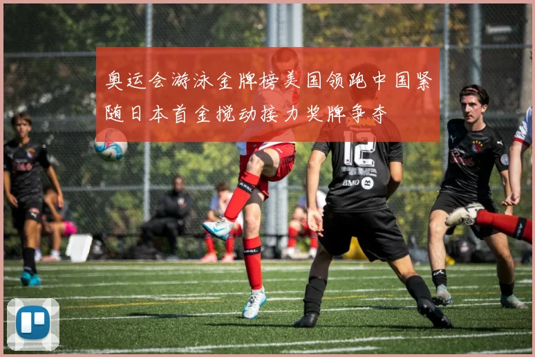 奥运会游泳金牌榜美国领跑中国紧随日本首金搅动接力奖牌争夺