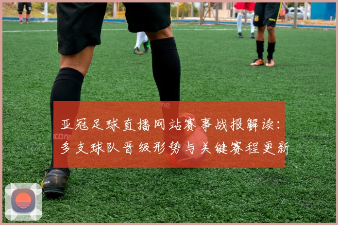 亚冠足球直播网站赛事战报解读：多支球队晋级形势与关键赛程更新