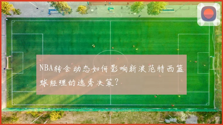 NBA转会动态如何影响新浪范特西篮球经理的选秀决策？